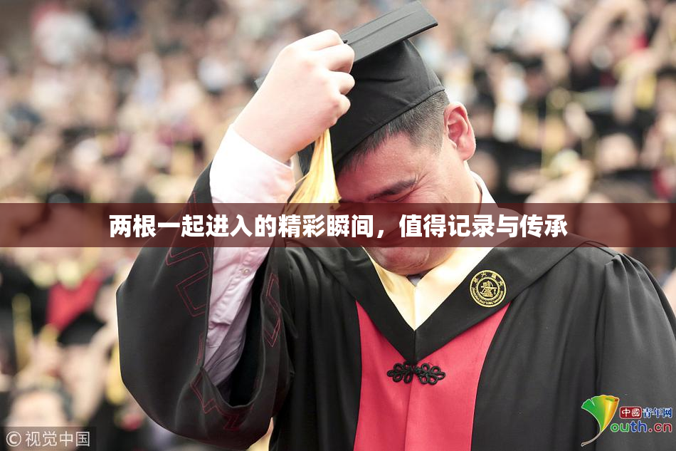 两根一起进入的精彩瞬间，值得记录与传承