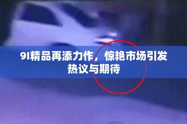 9I精品再添力作，惊艳市场引发热议与期待