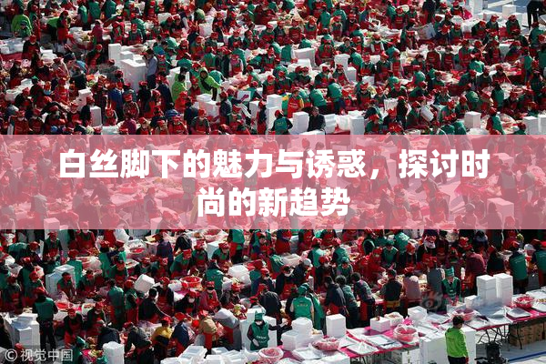 白丝脚下的魅力与诱惑，探讨时尚的新趋势