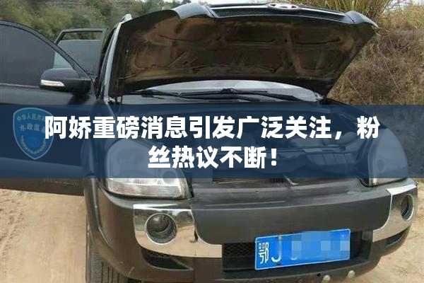 阿娇重磅消息引发广泛关注，粉丝热议不断！
