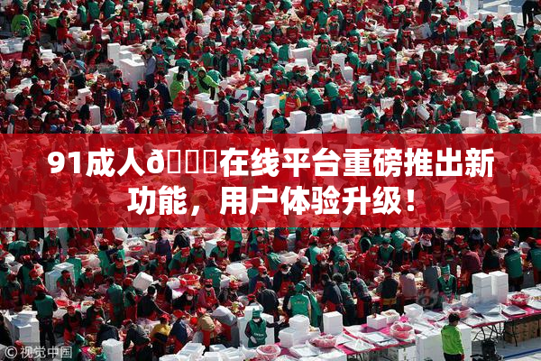 91成人🔞在线平台重磅推出新功能，用户体验升级！