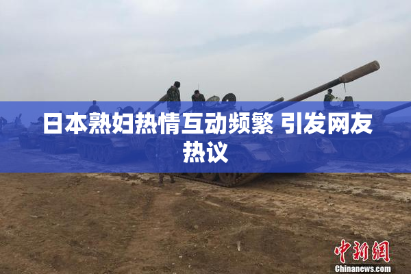 日本熟妇热情互动频繁 引发网友热议