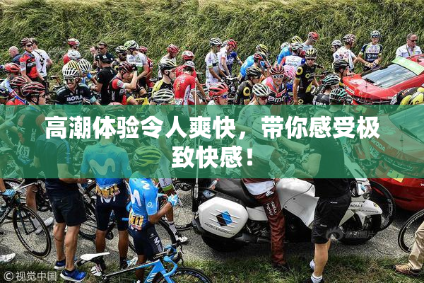 高潮体验令人爽快，带你感受极致快感！