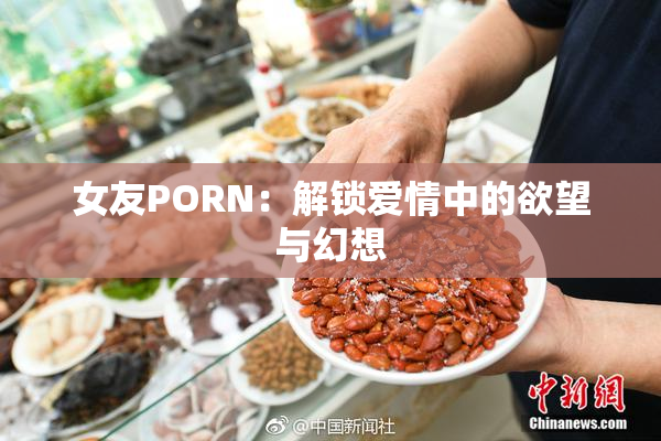 女友PORN：解锁爱情中的欲望与幻想