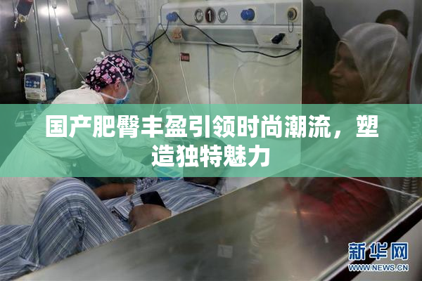 国产肥臀丰盈引领时尚潮流，塑造独特魅力