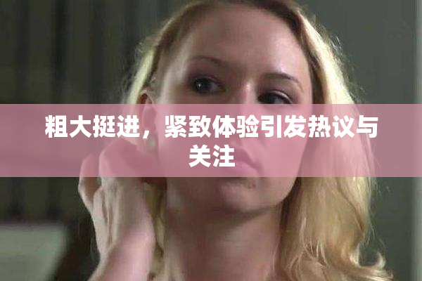 粗大挺进，紧致体验引发热议与关注