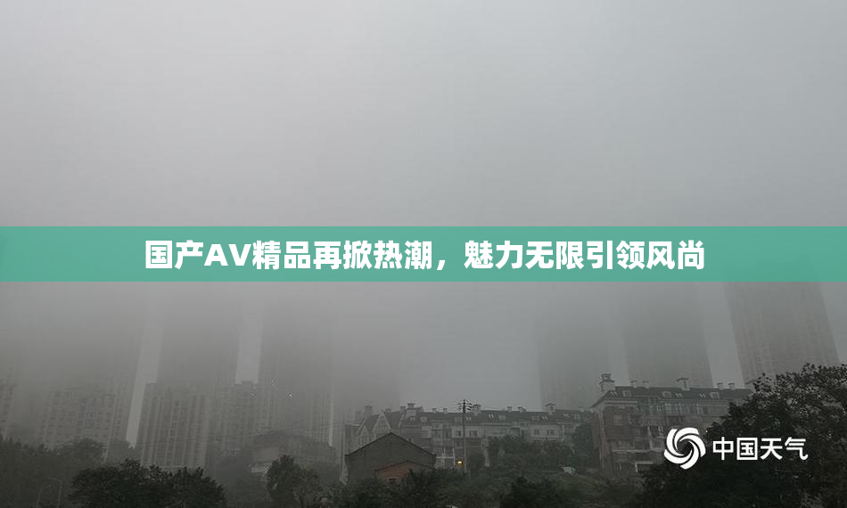 国产AV精品再掀热潮，魅力无限引领风尚