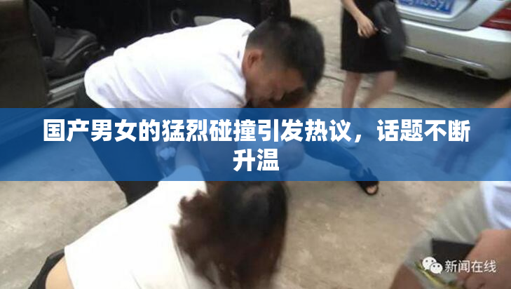 国产男女的猛烈碰撞引发热议，话题不断升温