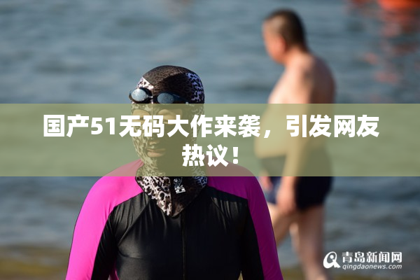 国产51无码大作来袭，引发网友热议！