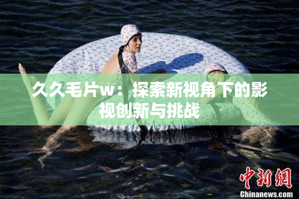 久久毛片w：探索新视角下的影视创新与挑战