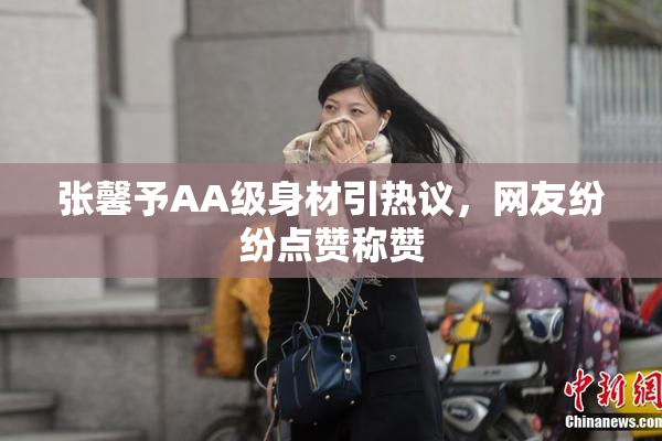 张馨予AA级身材引热议，网友纷纷点赞称赞