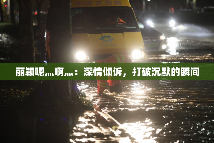 丽颖嗯灬啊灬：深情倾诉，打破沉默的瞬间