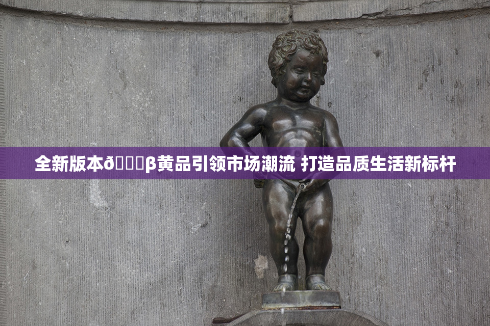 全新版本🔞β黄品引领市场潮流 打造品质生活新标杆