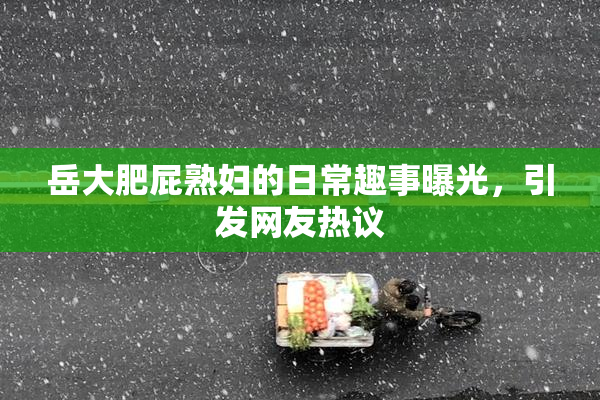岳大肥屁熟妇的日常趣事曝光，引发网友热议