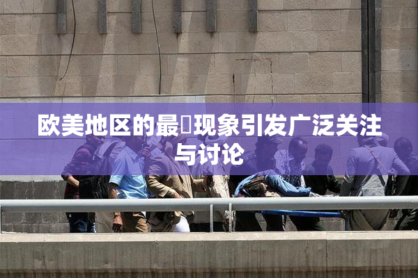 欧美地区的最婬现象引发广泛关注与讨论