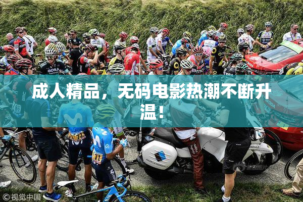 成人精品，无码电影热潮不断升温！