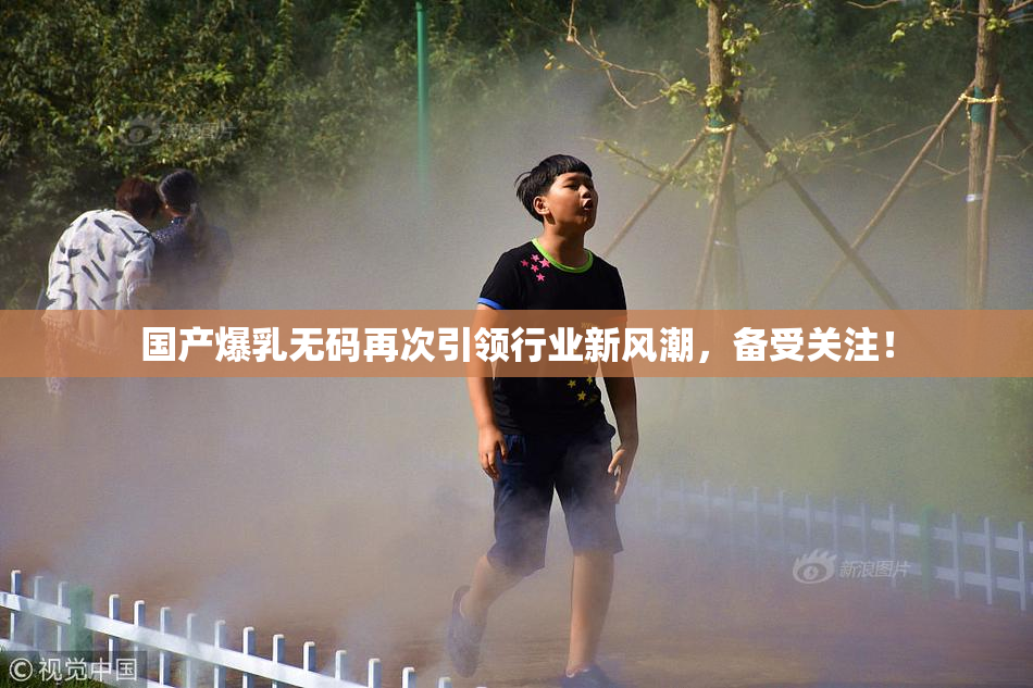 国产爆乳无码再次引领行业新风潮，备受关注！