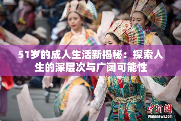 51岁的成人生活新揭秘：探索人生的深层次与广阔可能性