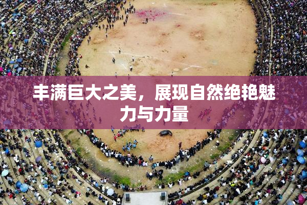 丰满巨大之美，展现自然绝艳魅力与力量