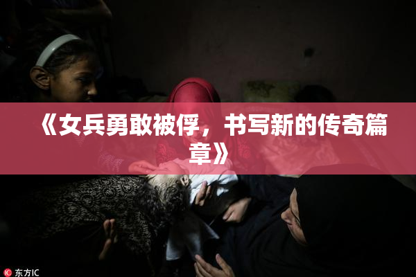 《女兵勇敢被俘，书写新的传奇篇章》