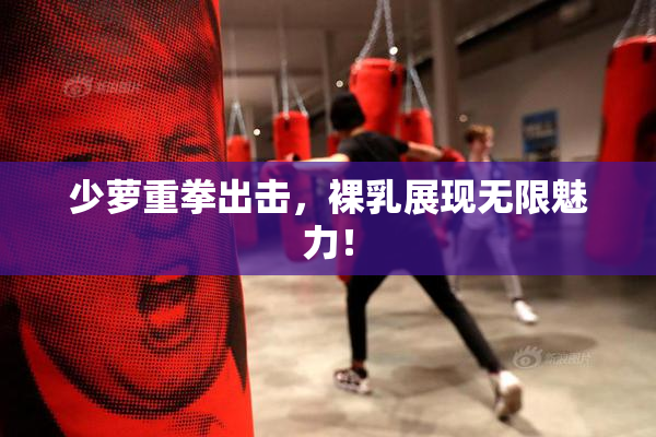 少萝重拳出击，裸乳展现无限魅力！
