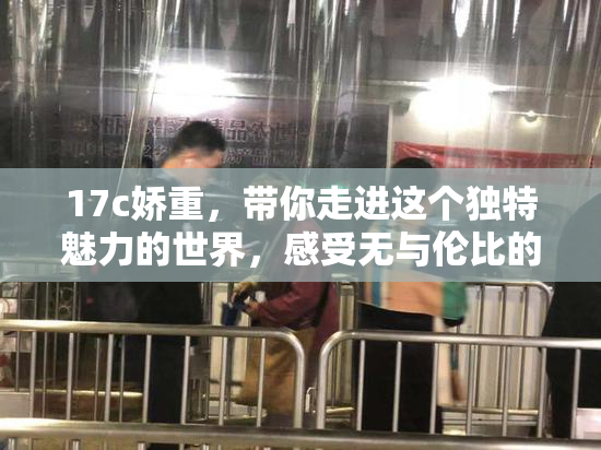 17c娇重，带你走进这个独特魅力的世界，感受无与伦比的魅力。