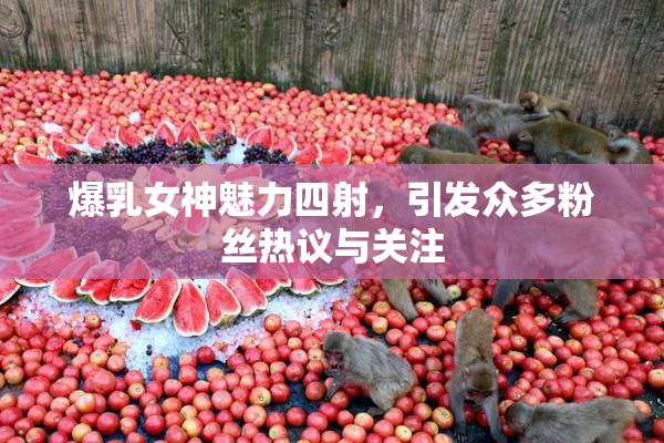 爆乳女神魅力四射，引发众多粉丝热议与关注