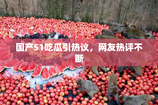 国产51吃瓜引热议，网友热评不断