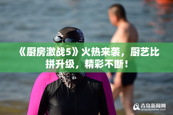 《厨房激战5》火热来袭，厨艺比拼升级，精彩不断！