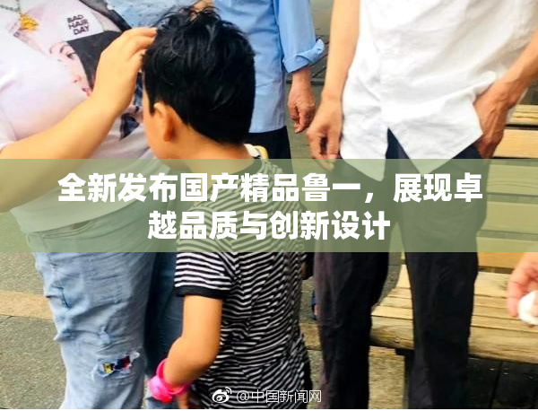 全新发布国产精品鲁一，展现卓越品质与创新设计