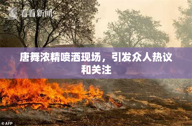 唐舞浓精喷洒现场，引发众人热议和关注