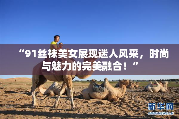 “91丝袜美女展现迷人风采，时尚与魅力的完美融合！”