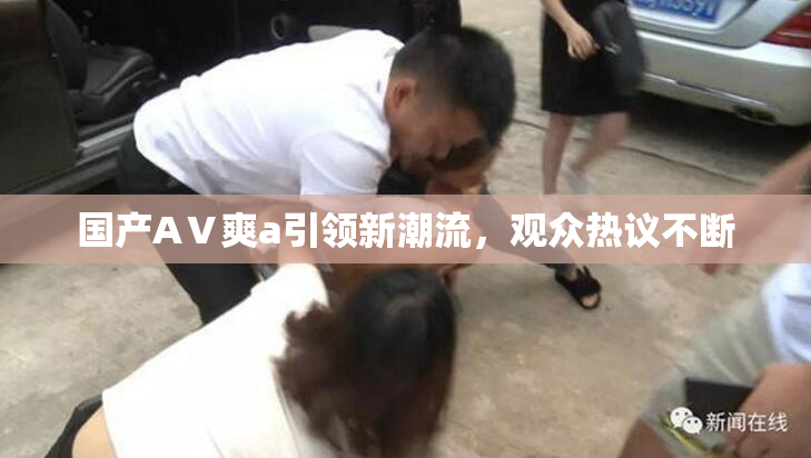 国产AⅤ爽a引领新潮流，观众热议不断
