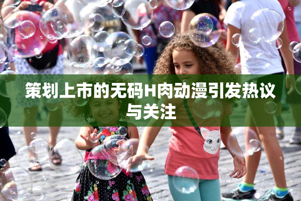 策划上市的无码H肉动漫引发热议与关注