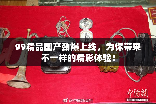 99精品国产劲爆上线，为你带来不一样的精彩体验！
