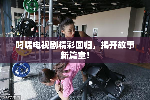 叼嘿电视剧精彩回归，揭开故事新篇章！