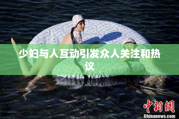 少妇与人互动引发众人关注和热议