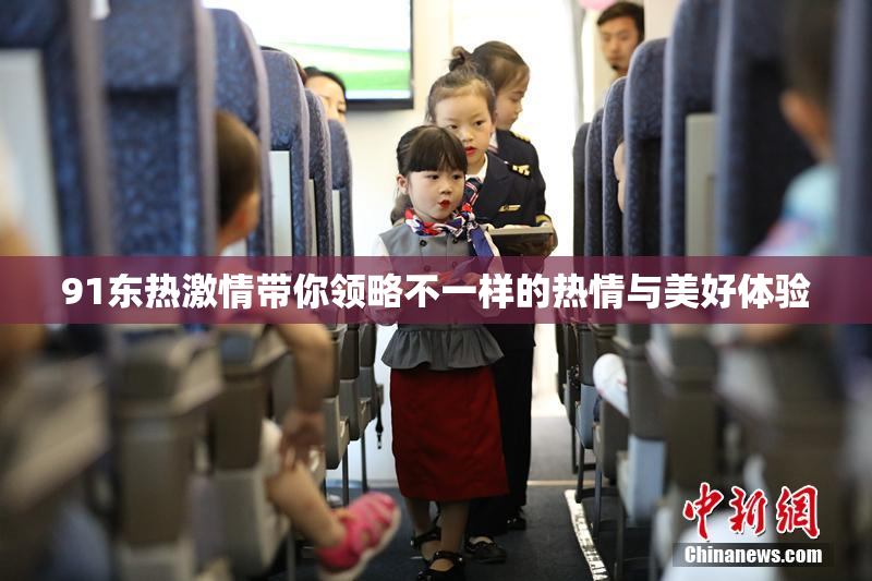 91东热激情带你领略不一样的热情与美好体验