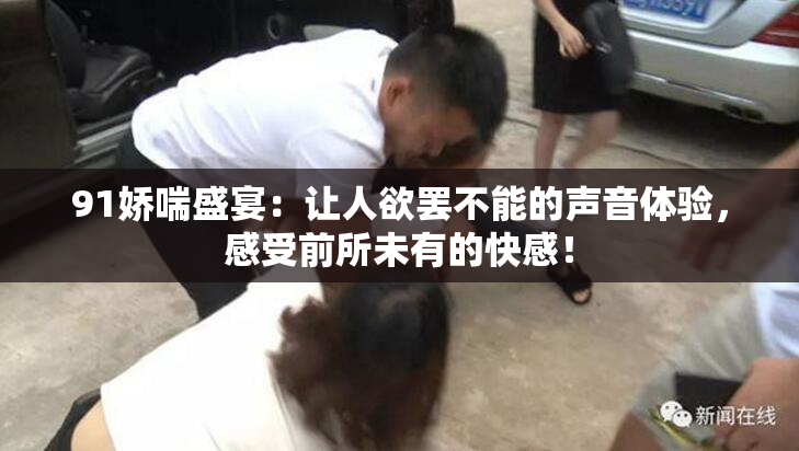 91娇喘盛宴：让人欲罢不能的声音体验，感受前所未有的快感！