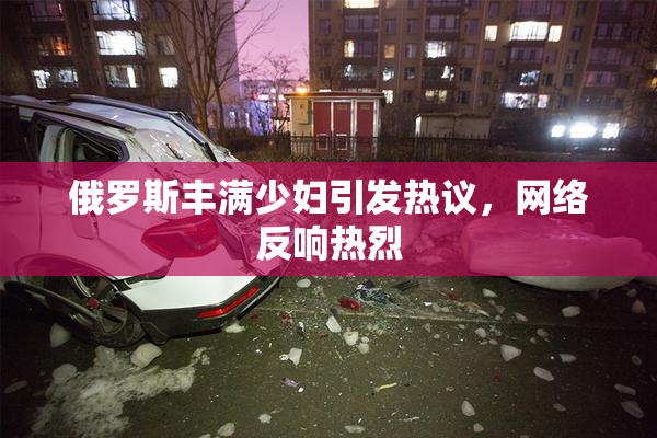 俄罗斯丰满少妇引发热议，网络反响热烈