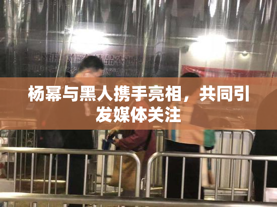 杨幂与黑人携手亮相，共同引发媒体关注