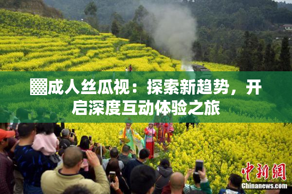 ▓成人丝瓜视：探索新趋势，开启深度互动体验之旅