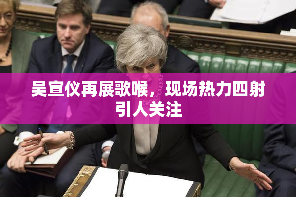 吴宣仪再展歌喉，现场热力四射引人关注