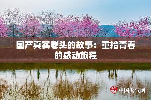 国产真实老头的故事：重拾青春的感动旅程