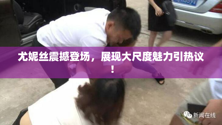 尤妮丝震撼登场，展现大尺度魅力引热议！