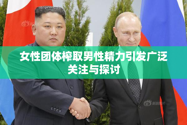 女性团体榨取男性精力引发广泛关注与探讨