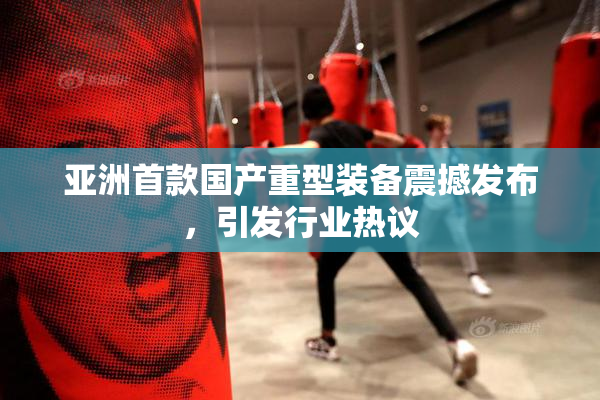 亚洲首款国产重型装备震撼发布，引发行业热议