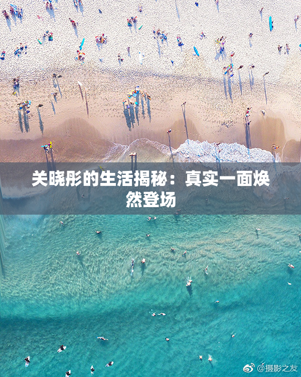 关晓彤的生活揭秘：真实一面焕然登场