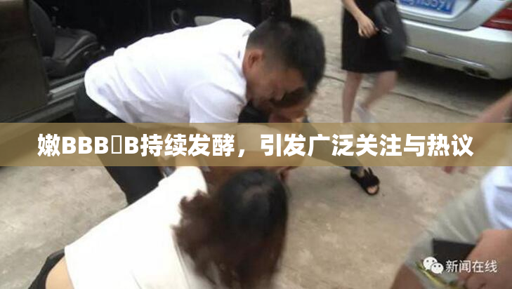 嫩BBB槡B持续发酵，引发广泛关注与热议