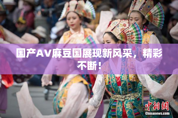国产AV麻豆国展现新风采，精彩不断！